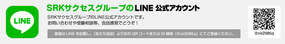 
	SRKサクセスグループのLINE公式アカウント
	SRKサクセスグループのLINE公式アカウントです。
	お問い合わせや受験相談等、会話感覚でどうぞ！
	登録はLINEを起動し、［友だち追加］より右のQRコードまたはID検索［@nii2085q」にてご登録ください。
	